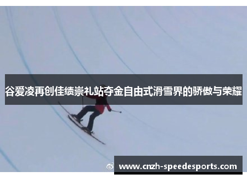 谷爱凌再创佳绩崇礼站夺金自由式滑雪界的骄傲与荣耀